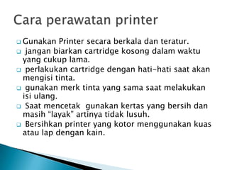 Gunakan   Printer secara berkala dan teratur.
 jangan biarkan cartridge kosong dalam waktu
 yang cukup lama.
 perlakukan cartridge dengan hati-hati saat akan
 mengisi tinta.
 gunakan merk tinta yang sama saat melakukan
 isi ulang.
 Saat mencetak gunakan kertas yang bersih dan
 masih “layak” artinya tidak lusuh.
 Bersihkan printer yang kotor menggunakan kuas
 atau lap dengan kain.
 
