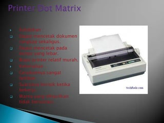    Kelebihan :
   Dapat mencetak dokumen
    rangkap sekaligus.
   Dapat mencetak pada
    kertas yang lebar.
   Biaya printer relatif murah.
   Kelemahan :
   Gerakannya sangat
    lamban.
   Suaranya berisik ketika
    bekerja.
   Warna yang dihasilkan
    tidak bervariasi.
 