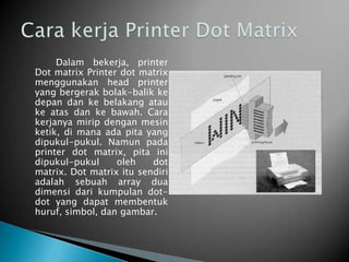 Dalam bekerja, printer
Dot matrix Printer dot matrix
menggunakan head printer
yang bergerak bolak-balik ke
depan dan ke belakang atau
ke atas dan ke bawah. Cara
kerjanya mirip dengan mesin
ketik, di mana ada pita yang
dipukul-pukul. Namun pada
printer dot matrix, pita ini
dipukul-pukul     oleh    dot
matrix. Dot matrix itu sendiri
adalah sebuah array dua
dimensi dari kumpulan dot-
dot yang dapat membentuk
huruf, simbol, dan gambar.
 