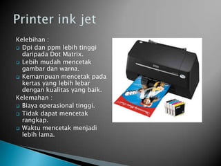 Kelebihan :
 Dpi dan ppm lebih tinggi
  daripada Dot Matrix.
 Lebih mudah mencetak
  gambar dan warna.
 Kemampuan mencetak pada
  kertas yang lebih lebar
  dengan kualitas yang baik.
Kelemahan :
 Biaya operasional tinggi.
 Tidak dapat mencetak
  rangkap.
 Waktu mencetak menjadi
  lebih lama.
 