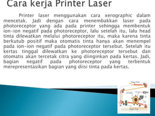 Printer laser menggunakan cara xerographic dalam
mencetak. Jadi dengan cara menembakkan laser pada
photoreceptor yang ada pada printer sehingga membentuk
ion-ion negatif pada photoreceptor, lalu setelah itu, lalu head
tinta dilewatkan melalui photoreceptor itu, maka karena tinta
berkutub positif maka otomatis tinta hanya akan menempel
pada ion-ion negatif pada photoreceptor tersebut. Setelah itu
kertas tinggal dilewatkan ke photoreceptor tersebut dan
otomatis akan tercetak citra yang diinginkan pada kertas. Jadi,
bagian     negatif  pada    photoreceptor    yang     terbentuk
merepresentasikan bagian yang diisi tinta pada kertas.
 