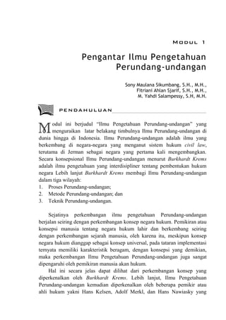Modul 1
Pengantar Ilmu Pengetahuan
Perundang-undangan
Sony Maulana Sikumbang, S.H., M.H.,
Fitriani Ahlan Sjarif, S.H., M.H.,
M. Yahdi Salampessy, S.H, M.H.
odul ini berjudul “Ilmu Pengetahuan Perundang-undangan” yang
menguraikan latar belakang timbulnya Ilmu Perundang-undangan di
dunia hingga di Indonesia. Ilmu Perundang-undangan adalah ilmu yang
berkembang di negara-negara yang menganut sistem hukum civil law,
terutama di Jerman sebagai negara yang pertama kali mengembangkan.
Secara konsepsional Ilmu Perundang-undangan menurut Burkhardt Krems
adalah ilmu pengetahuan yang interdisipliner tentang pembentukan hukum
negara Lebih lanjut Burkhardt Krems membagi Ilmu Perundang-undangan
dalam tiga wilayah:
1. Proses Perundang-undangan;
2. Metode Perundang-undangan; dan
3. Teknik Perundang-undangan.
Sejatinya perkembangan ilmu pengetahuan Perundang-undangan
berjalan seiring dengan perkembangan konsep negara hukum. Pemikiran atau
konsepsi manusia tentang negara hukum lahir dan berkembang seiring
dengan perkembangan sejarah manusia, oleh karena itu, meskipun konsep
negara hukum dianggap sebagai konsep universal, pada tataran implementasi
ternyata memiliki karakteristik beragam, dengan konsepsi yang demikian,
maka perkembangan Ilmu Pengetahuan Perundang-undangan juga sangat
dipengaruhi oleh pemikiran manusia akan hukum.
Hal ini secara jelas dapat dilihat dari perkembangan konsep yang
diperkenalkan oleh Burkhardt Krems. Lebih lanjut, Ilmu Pengetahuan
Perundang-undangan kemudian diperkenalkan oleh beberapa pemikir atau
ahli hukum yakni Hans Kelsen, Adolf Merkl, dan Hans Nawiasky yang
M
PENDAHULUAN
 