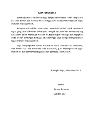 KATA PENGANTAR
Salam sejahtera. Puji syukur saya panjatkan kehadirat Tuhan Yang Maha
Esa atas berkat dan karunia-Nya sehingga saya dapat menyelesaikan tugas
makalah ini dengan baik.
Ada pun maksud dari pembuatan makalah ini adalah untuk memenuhi
tugas yang telah di berikan oleh Bapak . Banyak kesulitan dan hambatan yang
saya alami dalam membuat makalah ini, tapi dengan semangat dan kegigihan
serta arahan bimbingan berbagai pihak sehingga saya mampu menyelesaikan
tugan mandiri ini dengan baik.
Saya menyimpulkan bahwa makalah ini masih jauh dari kata sempurna,
oleh kerena itu saya menerima kritik dan saran, guna kesempurnaan tugas
mandiri ini dan bermanfaat bagi saya dan pembaca. Terimakasih.
Palangka Raya, 20 Oktober 2015
Penulis
Kamisa Rumapea
CDB 115 012
 
