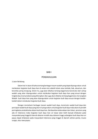 BAB I
PENDAHULUAN
1.Latar Belakang
Dalamhal ini akandi bahastentangberbagai macam wadahyang dapatdipergunakan untuk
melakukan kegiatan budi daya ikan di antara lain adalah kolam atau tambak, bak, akuarium, dan
keramba jaring terapung. Selain itu, juga akan dibahas tentang bagaimana konstruksi dari setiap
wadah yang akan dipergunakan untuk melakukan kegiatan budi daya ikan yang sesuai dengan
tingkatatau level produksiyangditerapkan.Dan juga akan dibahas tentang bagaimana menyiapkan
Wadah budi daya ikan yang akan dipergunakan untuk kegiatan budi daya sesuai dengan kaidah-
kaidah dalam melakukan kegiatan budi daya.
Dengan memahami berbagai macam wadah budi daya, konstruksi wadah budi daya dan
persiapanwadahbudi dayayangakan di pergunakanuntukkegiatanbudi dayamakaakandi peroleh
peningkatanproduktivitasdalambudi dayaikan. Berdasarkan keberadaan dan lokasi perairan yang
ada di Indonesia maka kegiatan budi daya ikan air tawar akan lebih banyak dilakukan pada
masyarakatyang tinggal di daerah dataran rendah atau dataran tinggi,sedangkan budi daya ikan air
payau dapat dilakukan pada masyarakat Indonesia yang tinggal di daerah sekitar pantai, muara
sungai, atau rawa payau.
 