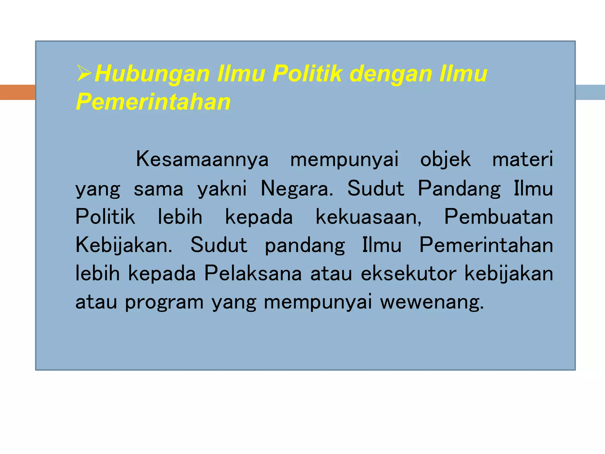 Hubungan Ilmu Politik dengan Ilmu
Pemerintahan
Kesamaannya mempunyai objek materi
yang sama yakni Negara. Sudut Pandang Ilmu
Politik lebih kepada kekuasaan, Pembuatan
Kebijakan. Sudut pandang Ilmu Pemerintahan
lebih kepada Pelaksana atau eksekutor kebijakan
atau program yang mempunyai wewenang.
 