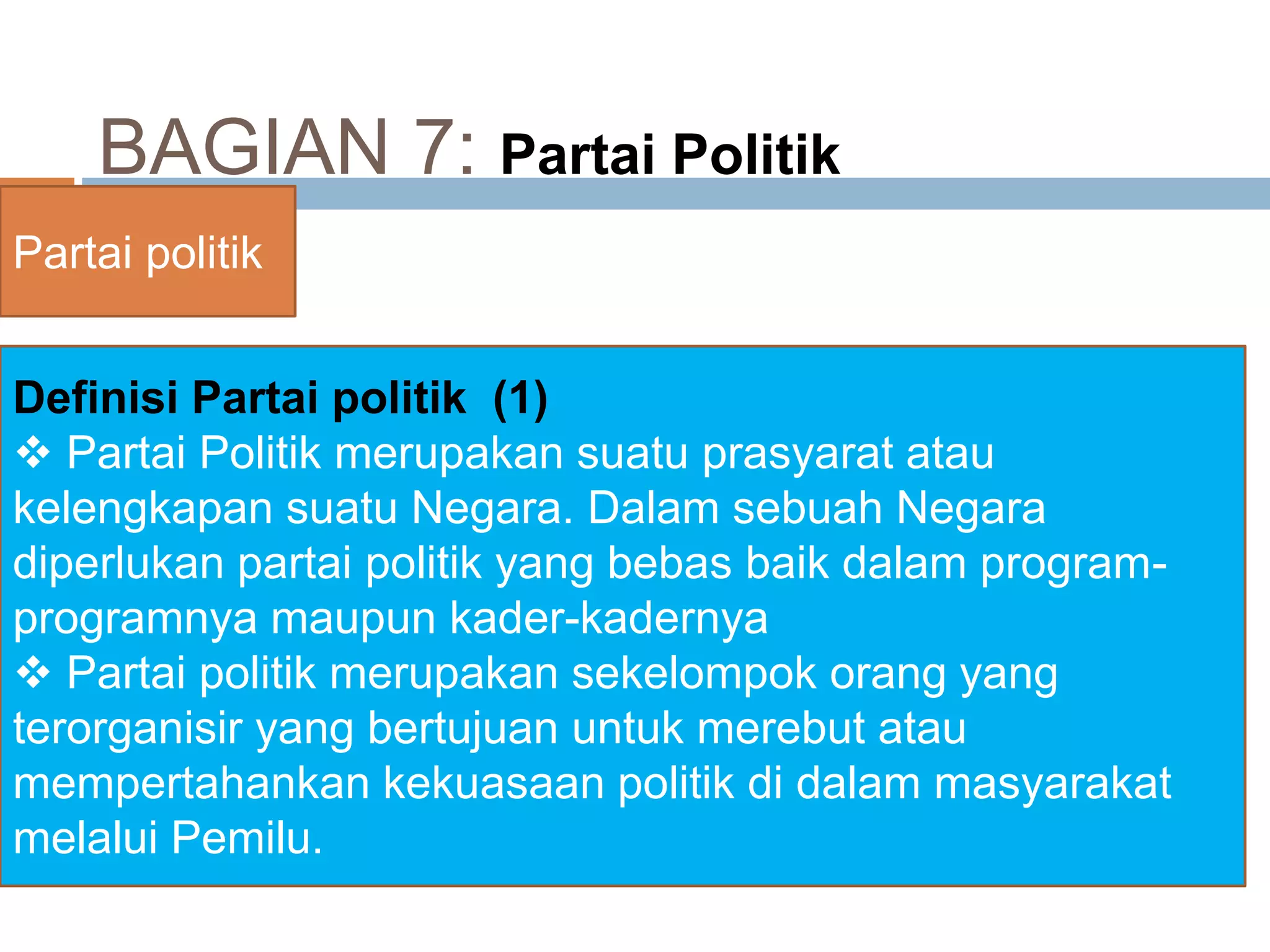 BAGIAN 7: Partai Politik
Partai politik
Definisi Partai politik (1)
 Partai Politik merupakan suatu prasyarat atau
kelengkapan suatu Negara. Dalam sebuah Negara
diperlukan partai politik yang bebas baik dalam program-
programnya maupun kader-kadernya
 Partai politik merupakan sekelompok orang yang
terorganisir yang bertujuan untuk merebut atau
mempertahankan kekuasaan politik di dalam masyarakat
melalui Pemilu.
 