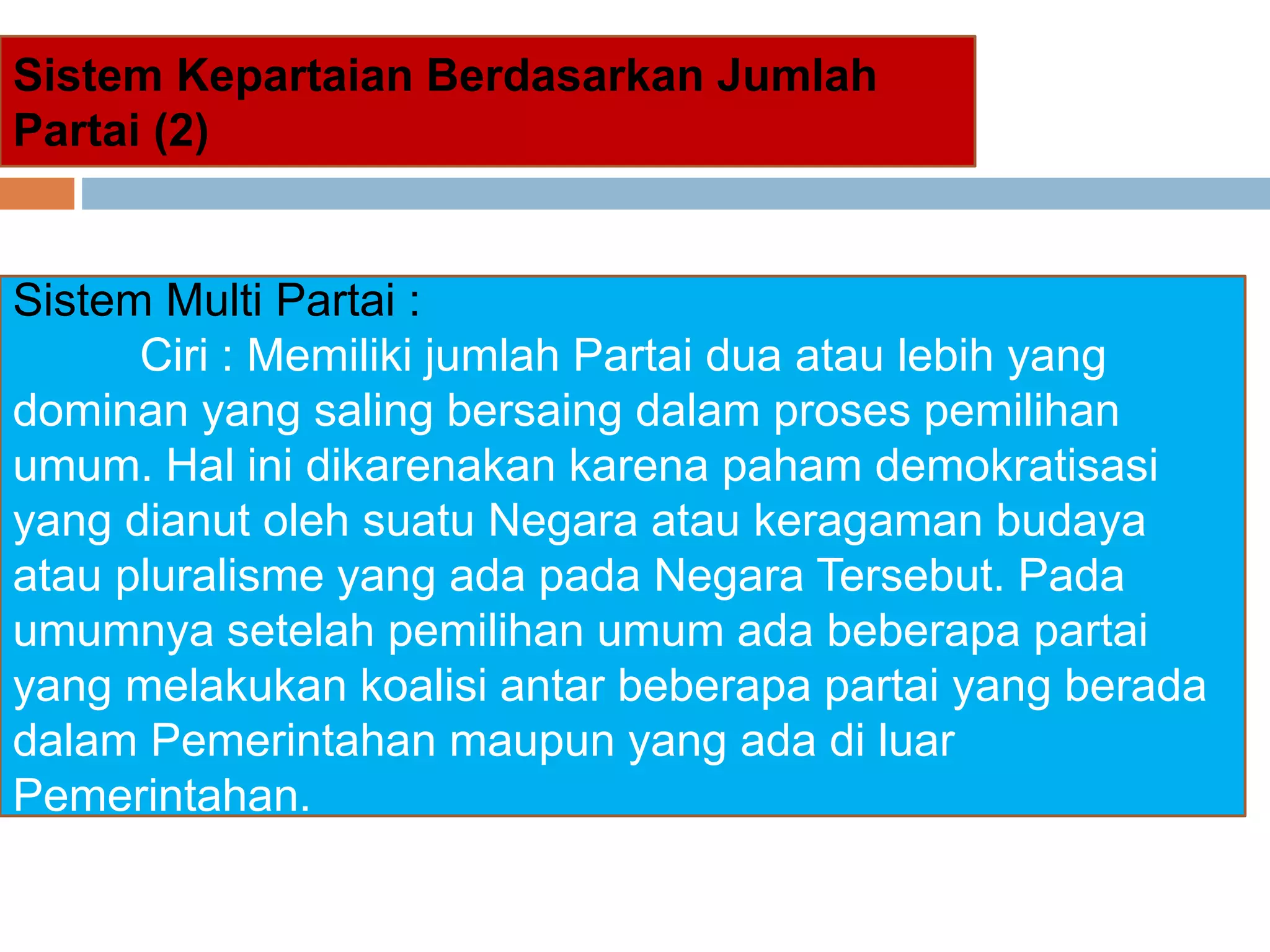 Sistem Multi Partai :
Ciri : Memiliki jumlah Partai dua atau lebih yang
dominan yang saling bersaing dalam proses pemilihan
umum. Hal ini dikarenakan karena paham demokratisasi
yang dianut oleh suatu Negara atau keragaman budaya
atau pluralisme yang ada pada Negara Tersebut. Pada
umumnya setelah pemilihan umum ada beberapa partai
yang melakukan koalisi antar beberapa partai yang berada
dalam Pemerintahan maupun yang ada di luar
Pemerintahan.
Sistem Kepartaian Berdasarkan Jumlah
Partai (2)
 