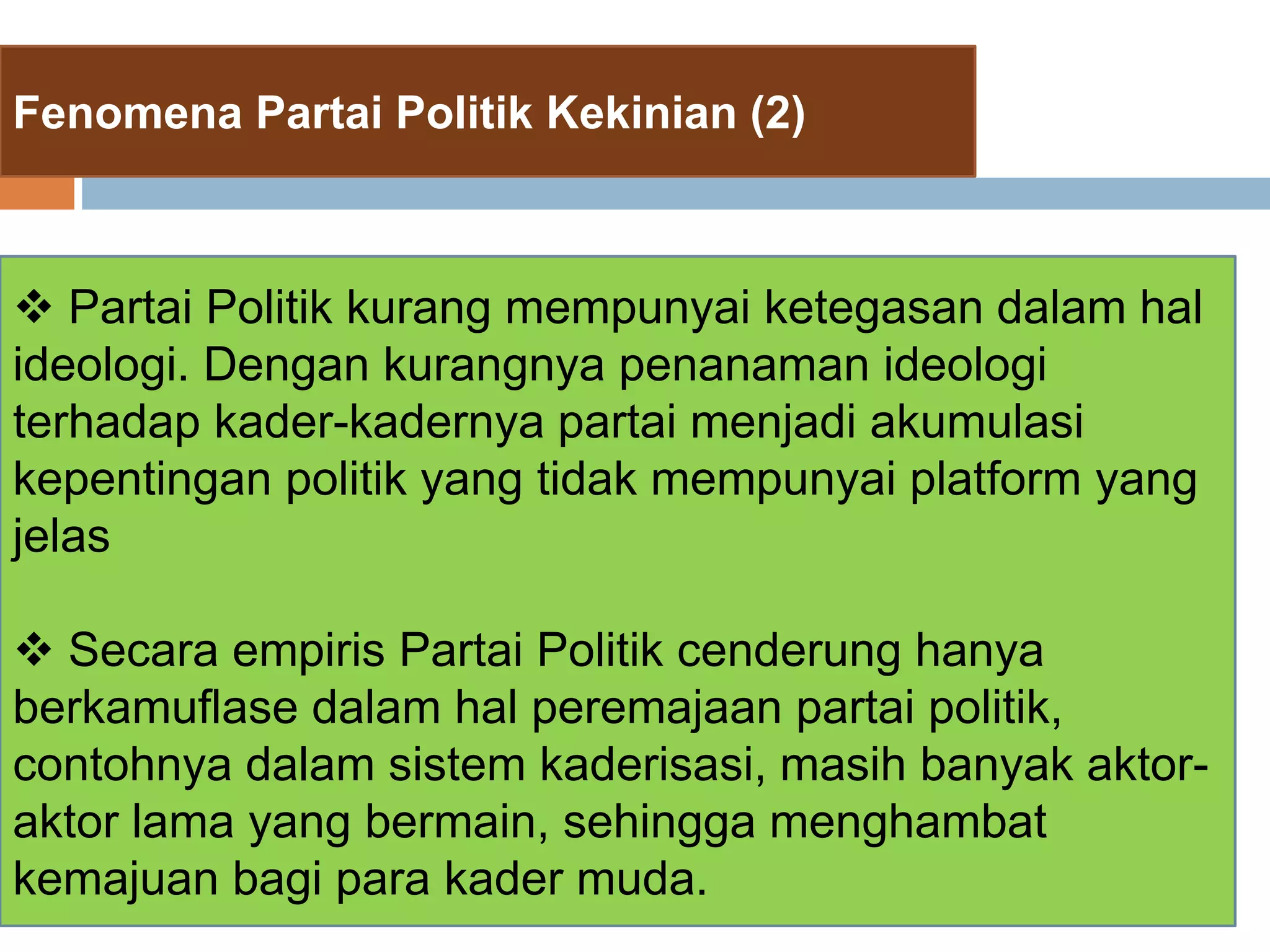 Fenomena Partai Politik Kekinian (2)
 Partai Politik kurang mempunyai ketegasan dalam hal
ideologi. Dengan kurangnya penanaman ideologi
terhadap kader-kadernya partai menjadi akumulasi
kepentingan politik yang tidak mempunyai platform yang
jelas
 Secara empiris Partai Politik cenderung hanya
berkamuflase dalam hal peremajaan partai politik,
contohnya dalam sistem kaderisasi, masih banyak aktor-
aktor lama yang bermain, sehingga menghambat
kemajuan bagi para kader muda.
 