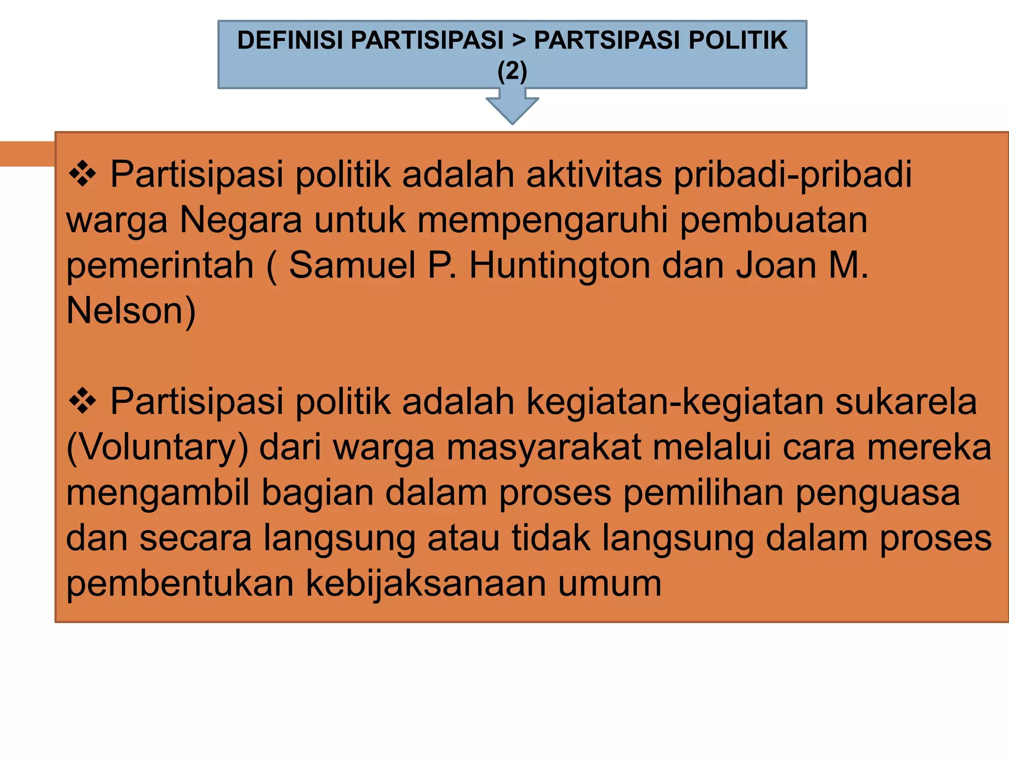 DEFINISI PARTISIPASI > PARTSIPASI POLITIK
(2)
 Partisipasi politik adalah aktivitas pribadi-pribadi
warga Negara untuk mempengaruhi pembuatan
pemerintah ( Samuel P. Huntington dan Joan M.
Nelson)
 Partisipasi politik adalah kegiatan-kegiatan sukarela
(Voluntary) dari warga masyarakat melalui cara mereka
mengambil bagian dalam proses pemilihan penguasa
dan secara langsung atau tidak langsung dalam proses
pembentukan kebijaksanaan umum
 