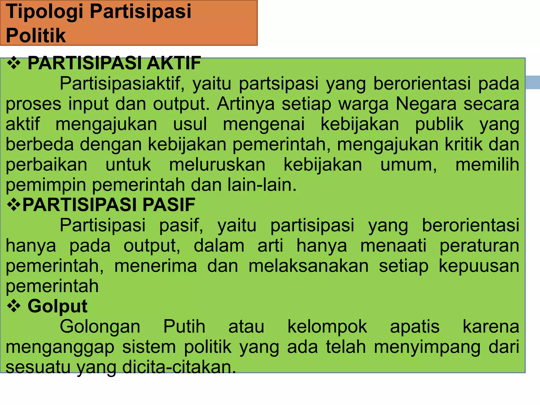 Tipologi Partisipasi
Politik
 PARTISIPASI AKTIF
Partisipasiaktif, yaitu partsipasi yang berorientasi pada
proses input dan output. Artinya setiap warga Negara secara
aktif mengajukan usul mengenai kebijakan publik yang
berbeda dengan kebijakan pemerintah, mengajukan kritik dan
perbaikan untuk meluruskan kebijakan umum, memilih
pemimpin pemerintah dan lain-lain.
PARTISIPASI PASIF
Partisipasi pasif, yaitu partisipasi yang berorientasi
hanya pada output, dalam arti hanya menaati peraturan
pemerintah, menerima dan melaksanakan setiap kepuusan
pemerintah
 Golput
Golongan Putih atau kelompok apatis karena
menganggap sistem politik yang ada telah menyimpang dari
sesuatu yang dicita-citakan.
 