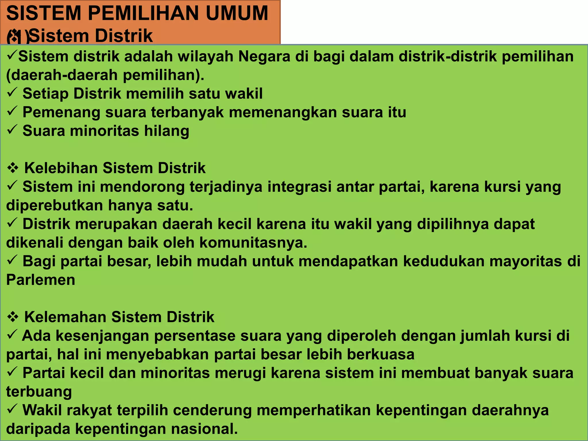 SISTEM PEMILIHAN UMUM
(1) Sistem Distrik
Sistem distrik adalah wilayah Negara di bagi dalam distrik-distrik pemilihan
(daerah-daerah pemilihan).
 Setiap Distrik memilih satu wakil
 Pemenang suara terbanyak memenangkan suara itu
 Suara minoritas hilang
 Kelebihan Sistem Distrik
 Sistem ini mendorong terjadinya integrasi antar partai, karena kursi yang
diperebutkan hanya satu.
 Distrik merupakan daerah kecil karena itu wakil yang dipilihnya dapat
dikenali dengan baik oleh komunitasnya.
 Bagi partai besar, lebih mudah untuk mendapatkan kedudukan mayoritas di
Parlemen
 Kelemahan Sistem Distrik
 Ada kesenjangan persentase suara yang diperoleh dengan jumlah kursi di
partai, hal ini menyebabkan partai besar lebih berkuasa
 Partai kecil dan minoritas merugi karena sistem ini membuat banyak suara
terbuang
 Wakil rakyat terpilih cenderung memperhatikan kepentingan daerahnya
daripada kepentingan nasional.
 