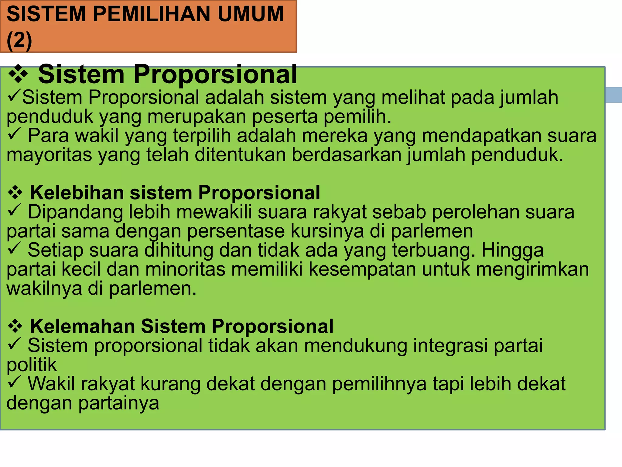 SISTEM PEMILIHAN UMUM
(2)
 Sistem Proporsional
Sistem Proporsional adalah sistem yang melihat pada jumlah
penduduk yang merupakan peserta pemilih.
 Para wakil yang terpilih adalah mereka yang mendapatkan suara
mayoritas yang telah ditentukan berdasarkan jumlah penduduk.
 Kelebihan sistem Proporsional
 Dipandang lebih mewakili suara rakyat sebab perolehan suara
partai sama dengan persentase kursinya di parlemen
 Setiap suara dihitung dan tidak ada yang terbuang. Hingga
partai kecil dan minoritas memiliki kesempatan untuk mengirimkan
wakilnya di parlemen.
 Kelemahan Sistem Proporsional
 Sistem proporsional tidak akan mendukung integrasi partai
politik
 Wakil rakyat kurang dekat dengan pemilihnya tapi lebih dekat
dengan partainya
 