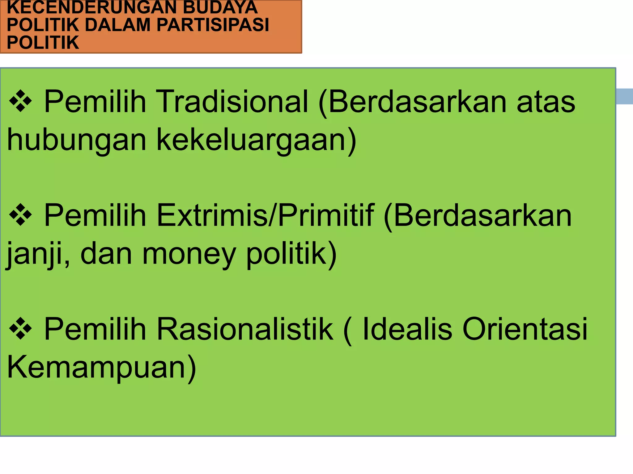 KECENDERUNGAN BUDAYA
POLITIK DALAM PARTISIPASI
POLITIK
 Pemilih Tradisional (Berdasarkan atas
hubungan kekeluargaan)
 Pemilih Extrimis/Primitif (Berdasarkan
janji, dan money politik)
 Pemilih Rasionalistik ( Idealis Orientasi
Kemampuan)
 