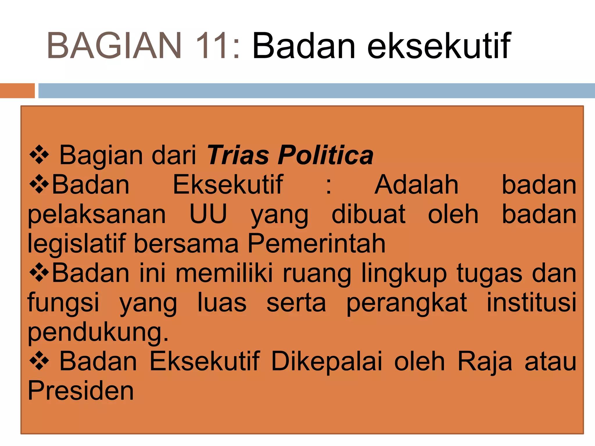 BAGIAN 11: Badan eksekutif
 Bagian dari Trias Politica
Badan Eksekutif : Adalah badan
pelaksanan UU yang dibuat oleh badan
legislatif bersama Pemerintah
Badan ini memiliki ruang lingkup tugas dan
fungsi yang luas serta perangkat institusi
pendukung.
 Badan Eksekutif Dikepalai oleh Raja atau
Presiden
 