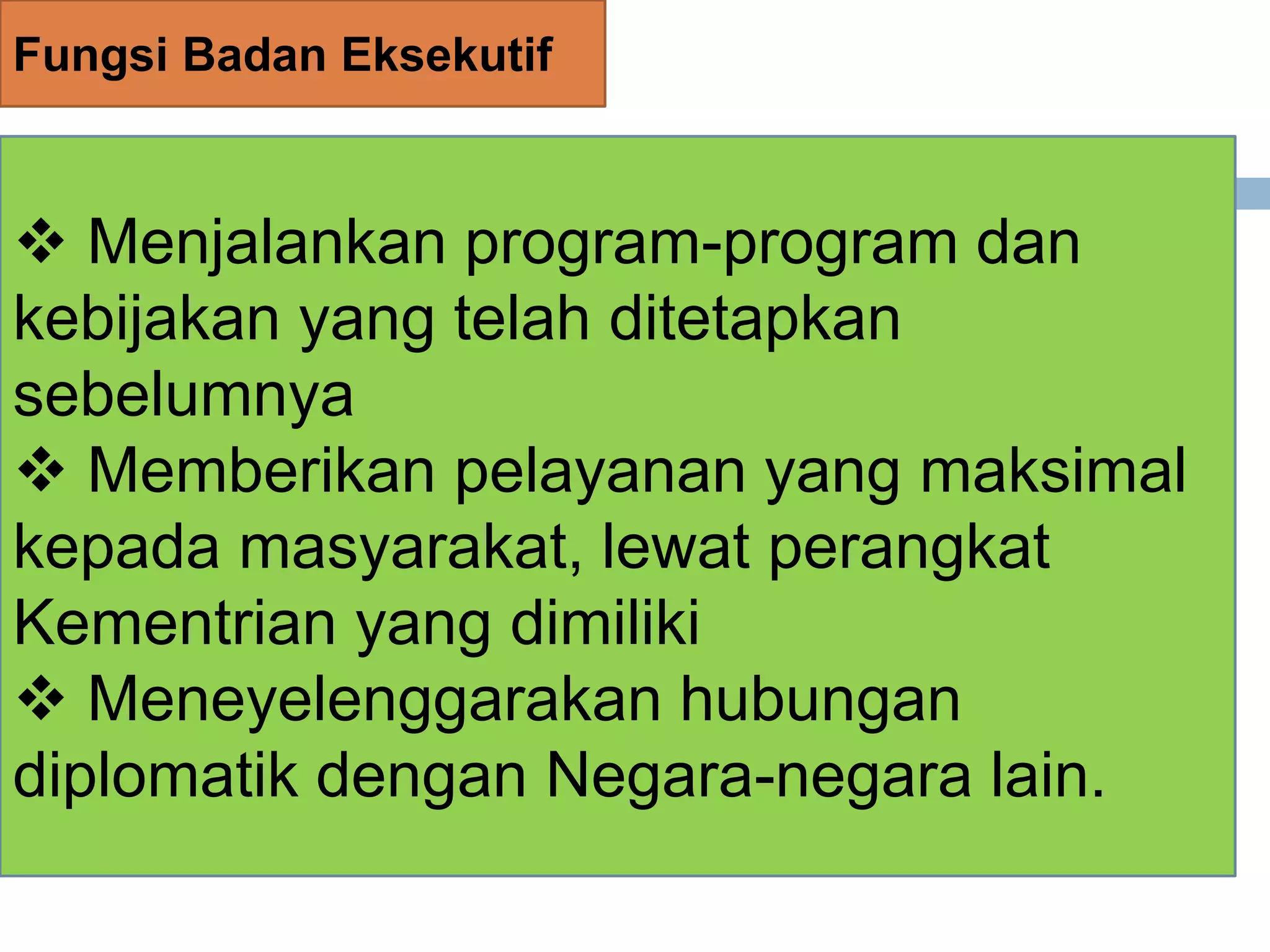 Fungsi Badan Eksekutif
 Menjalankan program-program dan
kebijakan yang telah ditetapkan
sebelumnya
 Memberikan pelayanan yang maksimal
kepada masyarakat, lewat perangkat
Kementrian yang dimiliki
 Meneyelenggarakan hubungan
diplomatik dengan Negara-negara lain.
 