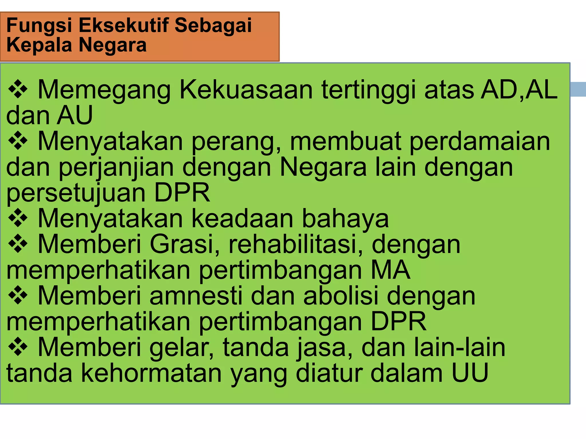 Fungsi Eksekutif Sebagai
Kepala Negara
 Memegang Kekuasaan tertinggi atas AD,AL
dan AU
 Menyatakan perang, membuat perdamaian
dan perjanjian dengan Negara lain dengan
persetujuan DPR
 Menyatakan keadaan bahaya
 Memberi Grasi, rehabilitasi, dengan
memperhatikan pertimbangan MA
 Memberi amnesti dan abolisi dengan
memperhatikan pertimbangan DPR
 Memberi gelar, tanda jasa, dan lain-lain
tanda kehormatan yang diatur dalam UU
 