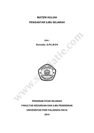 MATERI KULIAH
PENGANTAR ILMU SEJARAH
Oleh :
Sumiatie, S.Pd.,M.Pd
PROGRAM STUDI SEJARAH
FAKULTAS KEGURUAN DAN ILMU PENDIDIKAN
UNIVERSITAS PGRI PALANGKA RAYA
2014
w
w
w
.s
u
m
ia
t
ie
.c
o
m
 