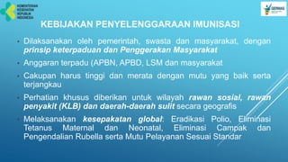 KEBIJAKAN PENYELENGGARAAN IMUNISASI
• Dilaksanakan oleh pemerintah, swasta dan masyarakat, dengan
prinsip keterpaduan dan Penggerakan Masyarakat
• Anggaran terpadu (APBN, APBD, LSM dan masyarakat
• Cakupan harus tinggi dan merata dengan mutu yang baik serta
terjangkau
• Perhatian khusus diberikan untuk wilayah rawan sosial, rawan
penyakit (KLB) dan daerah-daerah sulit secara geografis
• Melaksanakan kesepakatan global: Eradikasi Polio, Eliminasi
Tetanus Maternal dan Neonatal, Eliminasi Campak dan
Pengendalian Rubella serta Mutu Pelayanan Sesuai Standar
 