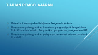 TUJUAN PEMBELAJARAN
1. Memahani Konsep dan Kebijakan Program Imunisas
2. Mampu menyelenggarakan Imunisasi yang meliputi Pengelolaan
Cold Chain dan Vaksin, Penyuntikan yang Aman, pengelolaan KIPI
3. Mampu menyelenggarakan pelayanan Imunisasi selama pandemi
Covid-19
 