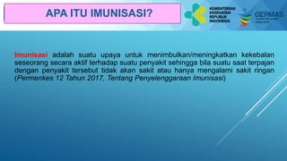 Pelatihan Bagi Pelatih Kader
Kesehatan
Imunisasi adalah suatu upaya untuk menimbulkan/meningkatkan kekebalan
seseorang secara aktif terhadap suatu penyakit sehingga bila suatu saat terpajan
dengan penyakit tersebut tidak akan sakit atau hanya mengalami sakit ringan
(Permenkes 12 Tahun 2017, Tentang Penyelenggaraan Imunisasi)
APA ITU IMUNISASI?
 