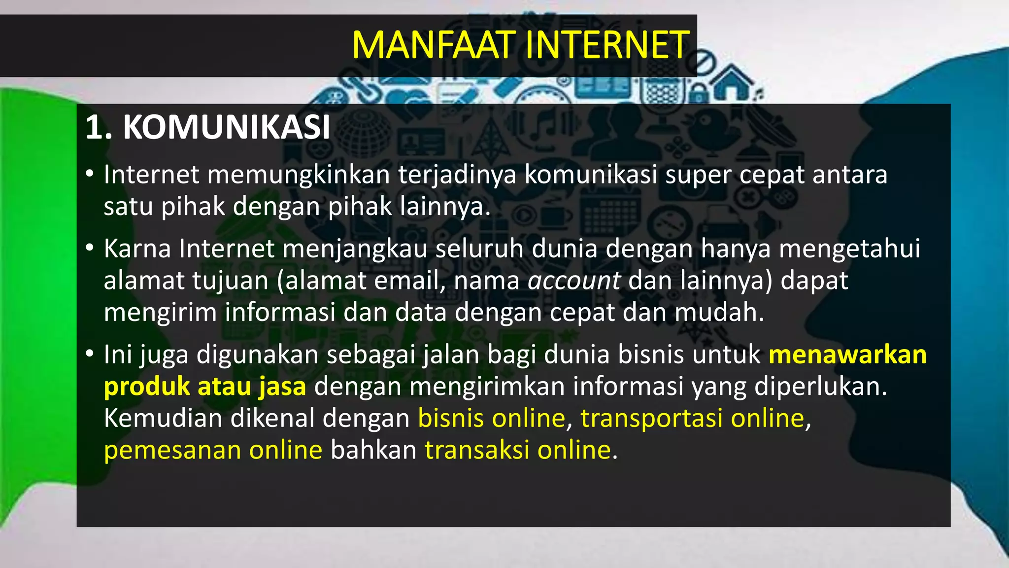 1. KOMUNIKASI
• Internet memungkinkan terjadinya komunikasi super cepat antara
satu pihak dengan pihak lainnya.
• Karna Internet menjangkau seluruh dunia dengan hanya mengetahui
alamat tujuan (alamat email, nama account dan lainnya) dapat
mengirim informasi dan data dengan cepat dan mudah.
• Ini juga digunakan sebagai jalan bagi dunia bisnis untuk menawarkan
produk atau jasa dengan mengirimkan informasi yang diperlukan.
Kemudian dikenal dengan bisnis online, transportasi online,
pemesanan online bahkan transaksi online.
MANFAAT INTERNET
 