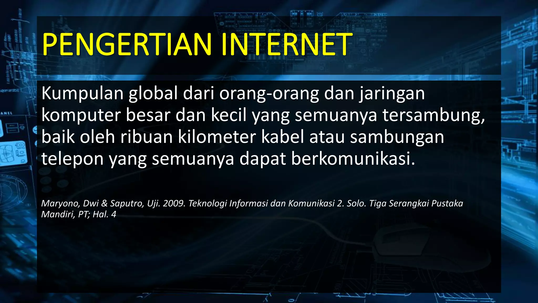 PENGERTIAN INTERNET
Kumpulan global dari orang-orang dan jaringan
komputer besar dan kecil yang semuanya tersambung,
baik oleh ribuan kilometer kabel atau sambungan
telepon yang semuanya dapat berkomunikasi.
Maryono, Dwi & Saputro, Uji. 2009. Teknologi Informasi dan Komunikasi 2. Solo. Tiga Serangkai Pustaka
Mandiri, PT; Hal. 4
 