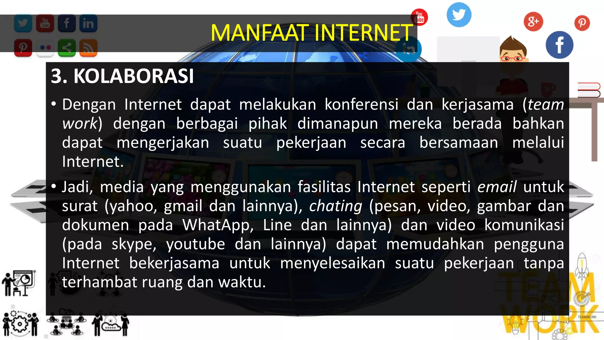 3. KOLABORASI
• Dengan Internet dapat melakukan konferensi dan kerjasama (team
work) dengan berbagai pihak dimanapun mereka berada bahkan
dapat mengerjakan suatu pekerjaan secara bersamaan melalui
Internet.
• Jadi, media yang menggunakan fasilitas Internet seperti email untuk
surat (yahoo, gmail dan lainnya), chating (pesan, video, gambar dan
dokumen pada WhatApp, Line dan lainnya) dan video komunikasi
(pada skype, youtube dan lainnya) dapat memudahkan pengguna
Internet bekerjasama untuk menyelesaikan suatu pekerjaan tanpa
terhambat ruang dan waktu.
MANFAAT INTERNET
 