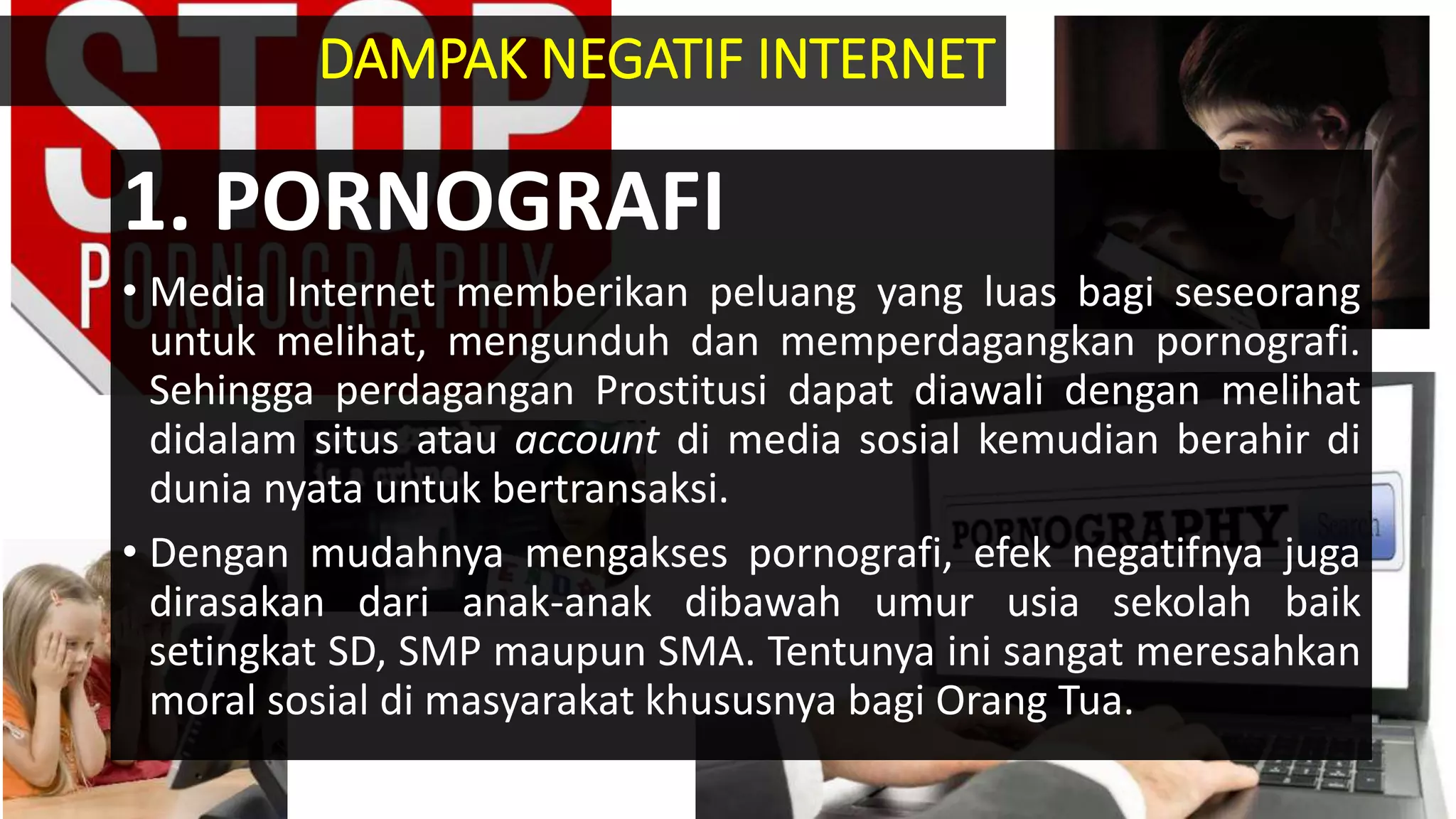 1. PORNOGRAFI
• Media Internet memberikan peluang yang luas bagi seseorang
untuk melihat, mengunduh dan memperdagangkan pornografi.
Sehingga perdagangan Prostitusi dapat diawali dengan melihat
didalam situs atau account di media sosial kemudian berahir di
dunia nyata untuk bertransaksi.
• Dengan mudahnya mengakses pornografi, efek negatifnya juga
dirasakan dari anak-anak dibawah umur usia sekolah baik
setingkat SD, SMP maupun SMA. Tentunya ini sangat meresahkan
moral sosial di masyarakat khususnya bagi Orang Tua.
DAMPAK NEGATIF INTERNET
 