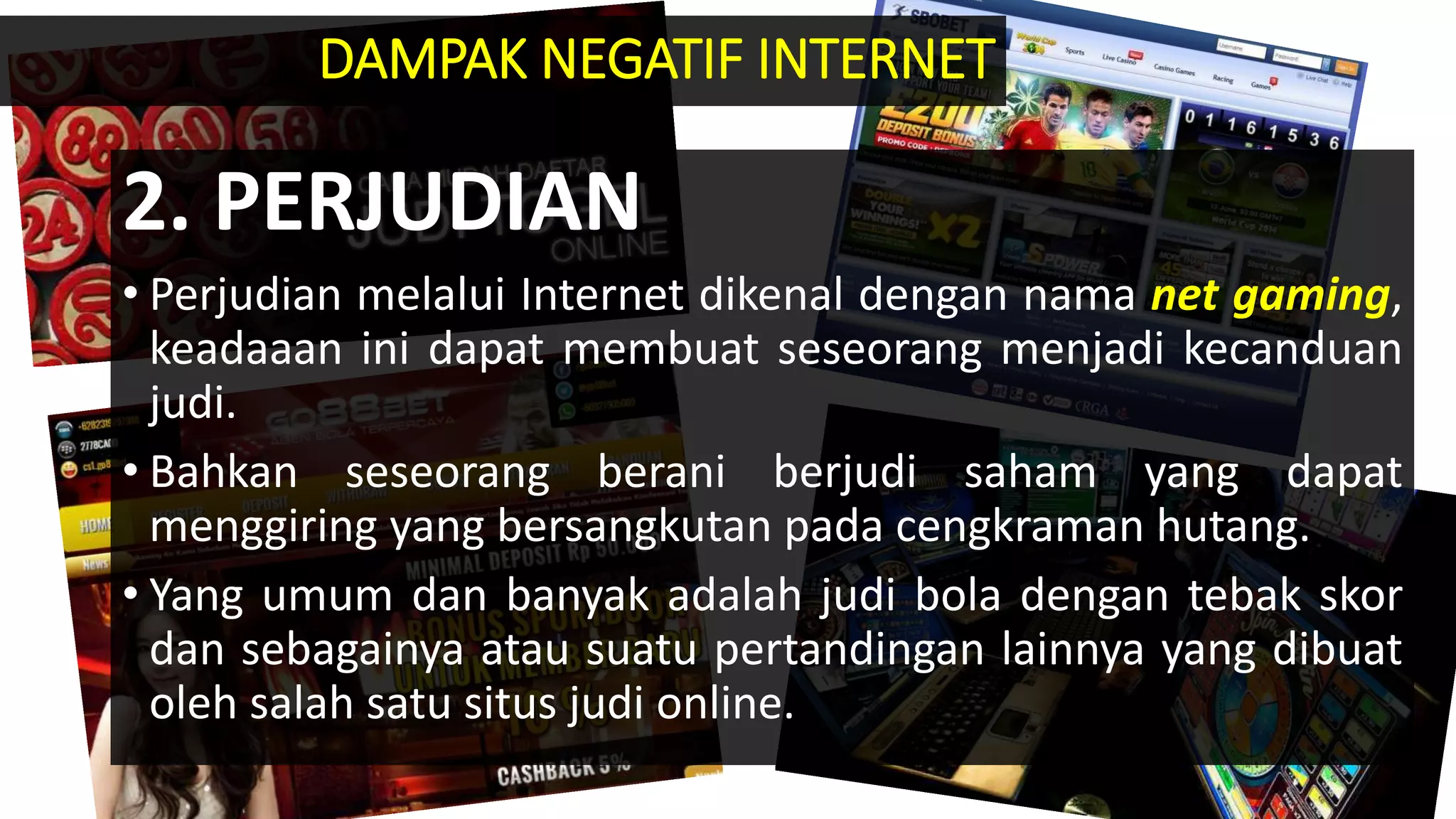 2. PERJUDIAN
• Perjudian melalui Internet dikenal dengan nama net gaming,
keadaaan ini dapat membuat seseorang menjadi kecanduan
judi.
• Bahkan seseorang berani berjudi saham yang dapat
menggiring yang bersangkutan pada cengkraman hutang.
• Yang umum dan banyak adalah judi bola dengan tebak skor
dan sebagainya atau suatu pertandingan lainnya yang dibuat
oleh salah satu situs judi online.
DAMPAK NEGATIF INTERNET
 