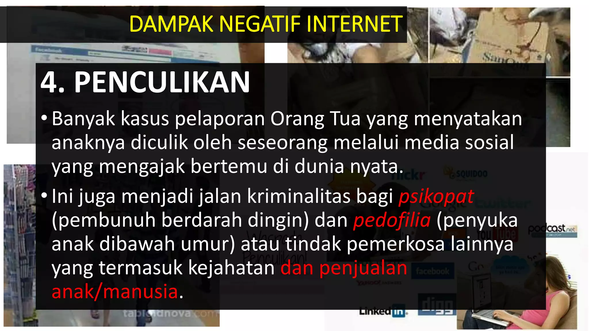 4. PENCULIKAN
•Banyak kasus pelaporan Orang Tua yang menyatakan
anaknya diculik oleh seseorang melalui media sosial
yang mengajak bertemu di dunia nyata.
•Ini juga menjadi jalan kriminalitas bagi psikopat
(pembunuh berdarah dingin) dan pedofilia (penyuka
anak dibawah umur) atau tindak pemerkosa lainnya
yang termasuk kejahatan dan penjualan
anak/manusia.
DAMPAK NEGATIF INTERNET
 