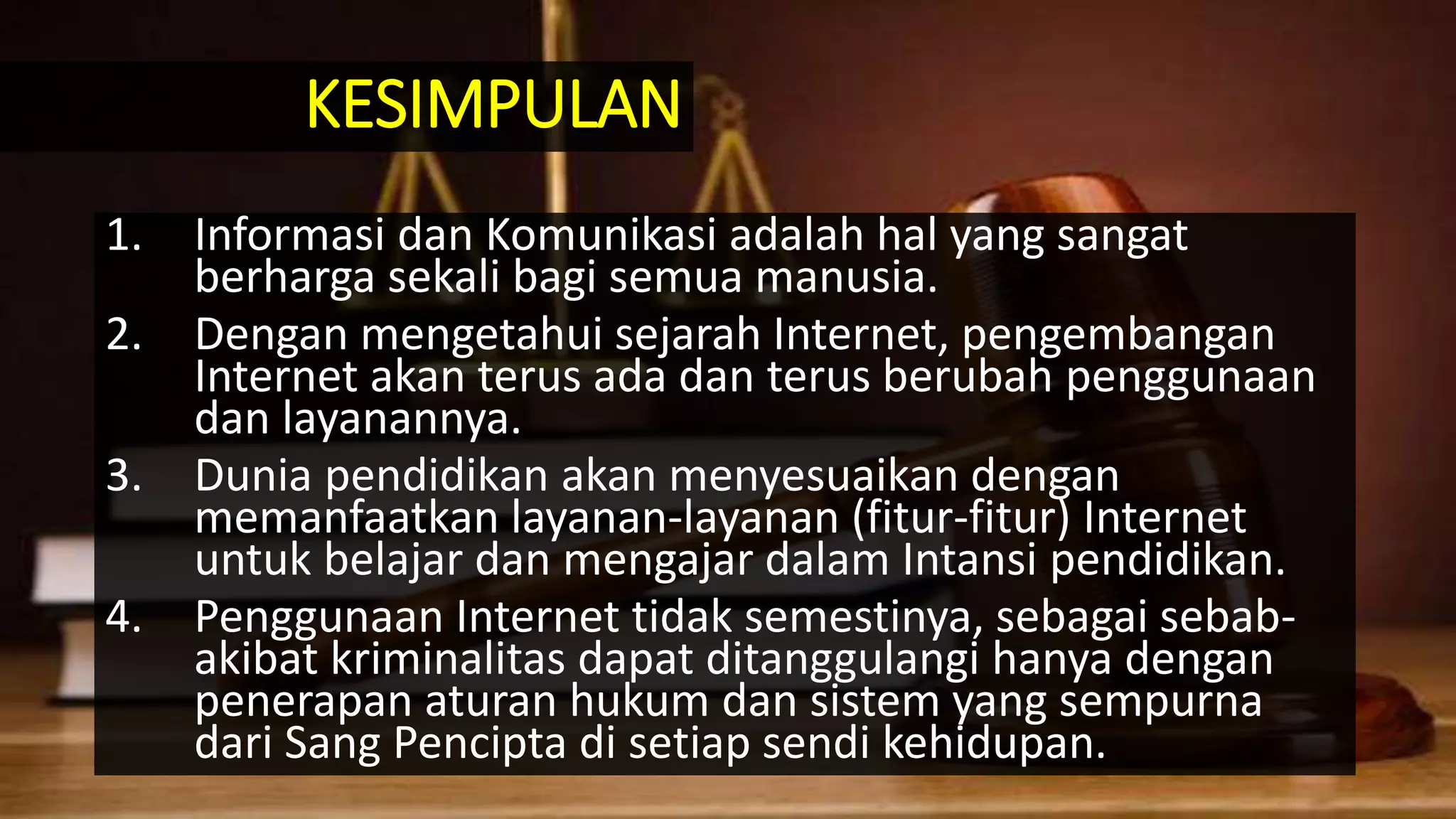 1. Informasi dan Komunikasi adalah hal yang sangat
berharga sekali bagi semua manusia.
2. Dengan mengetahui sejarah Internet, pengembangan
Internet akan terus ada dan terus berubah penggunaan
dan layanannya.
3. Dunia pendidikan akan menyesuaikan dengan
memanfaatkan layanan-layanan (fitur-fitur) Internet
untuk belajar dan mengajar dalam Intansi pendidikan.
4. Penggunaan Internet tidak semestinya, sebagai sebab-
akibat kriminalitas dapat ditanggulangi hanya dengan
penerapan aturan hukum dan sistem yang sempurna
dari Sang Pencipta di setiap sendi kehidupan.
KESIMPULAN
 