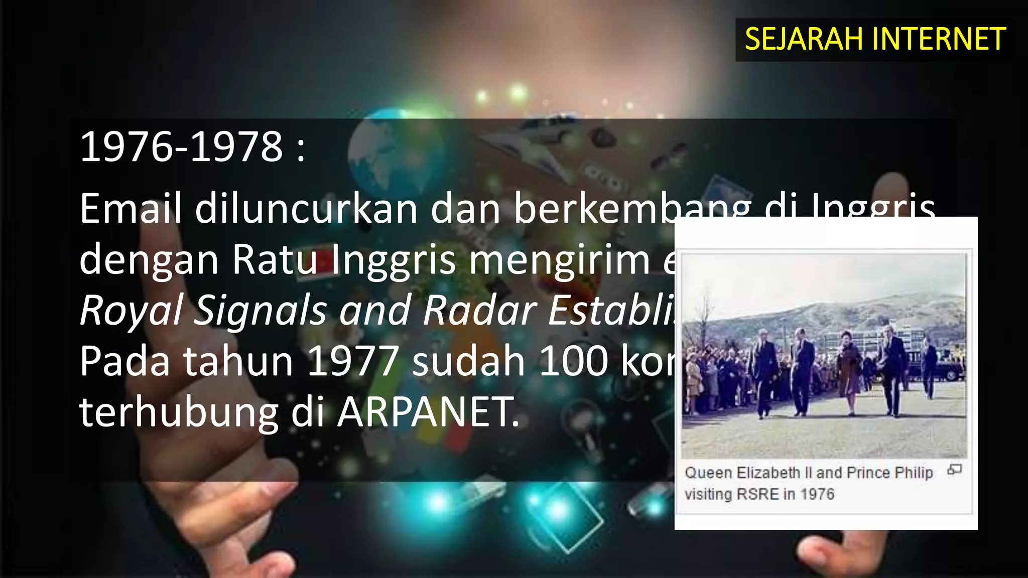 1976-1978 :
Email diluncurkan dan berkembang di Inggris,
dengan Ratu Inggris mengirim e-mail dari
Royal Signals and Radar Establish di Malvern.
Pada tahun 1977 sudah 100 komputer yang
terhubung di ARPANET.
SEJARAH INTERNET
 