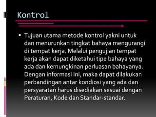 Kontrol
 Tujuan utama metode kontrol yakni untuk
dan menurunkan tingkat bahaya mengurangi
di tempat kerja. Melalui pengujian tempat
kerja akan dapat diketahui tipe bahaya yang
ada dan kemungkinan perluasan bahayanya.
Dengan informasi ini, maka dapat dilakukan
perbandingan antar kondiosi yang ada dan
persyaratan harus disediakan sesuai dengan
Peraturan, Kode dan Standar-standar.
 
