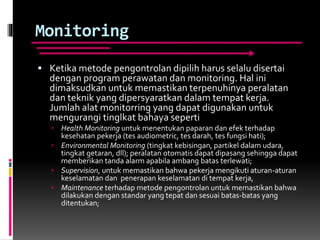 Monitoring
 Ketika metode pengontrolan dipilih harus selalu disertai
dengan program perawatan dan monitoring. Hal ini
dimaksudkan untuk memastikan terpenuhinya peralatan
dan teknik yang dipersyaratkan dalam tempat kerja.
Jumlah alat monitorring yang dapat digunakan untuk
mengurangi tinglkat bahaya seperti
 Health Monitoring untuk menentukan paparan dan efek terhadap
kesehatan pekerja (tes audiometric, tes darah, tes fungsi hati);
 Environmental Monitoring (tingkat kebisingan, partikel dalam udara,
tingkat getaran, dll); peralatan otomatis dapat dipasang sehingga dapat
memberikan tanda alarm apabila ambang batas terlewati;
 Supervision, untuk memastikan bahwa pekerja mengikuti aturan-aturan
keselamatan dan penerapan keselamatan di tempat kerja,
 Maintenance terhadap metode pengontrolan untuk memastikan bahwa
dilakukan dengan standar yang tepat dan sesuai batas-batas yang
ditentukan;
 