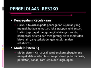 PENGELOLAAN RESIKO
 Pencegahan Kecelakaan
 Hal ini difokuskan pada pencegahan kejadian yang
mengakibatkan kematian, luka ataupun kehilangan.
Hal ini juga dapat mengurangi kehilangan waktu,
kompensai pekerja dan mengurangi biaya medis dan
biaya lain yang terkait dengan kesakitan dan
rehabilitasi
 Model Sistem K3
 Model sistem K3 harus dikembangkan sebagaimana
nampak dalam seluruh sistem produksi yaitu manusia,
peralatan, bahan, cara kerja, dan lingkungan.
 