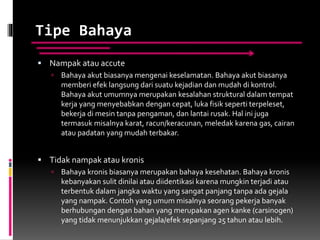 Tipe Bahaya
 Nampak atau accute
 Bahaya akut biasanya mengenai keselamatan. Bahaya akut biasanya
memberi efek langsung dari suatu kejadian dan mudah di kontrol.
Bahaya akut umumnya merupakan kesalahan struktural dalam tempat
kerja yang menyebabkan dengan cepat, luka fisik seperti terpeleset,
bekerja di mesin tanpa pengaman, dan lantai rusak. Hal ini juga
termasuk misalnya karat, racun/keracunan, meledak karena gas, cairan
atau padatan yang mudah terbakar.
 Tidak nampak atau kronis
 Bahaya kronis biasanya merupakan bahaya kesehatan. Bahaya kronis
kebanyakan sulit dinilai atau diidentikasi karena mungkin terjadi atau
terbentuk dalam jangka waktu yang sangat panjang tanpa ada gejala
yang nampak. Contoh yang umum misalnya seorang pekerja banyak
berhubungan dengan bahan yang merupakan agen kanke (carsinogen)
yang tidak menunjukkan gejala/efek sepanjang 25 tahun atau lebih.
 
