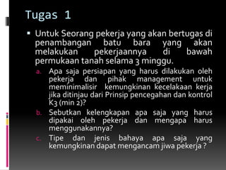 Tugas 1
 Untuk Seorang pekerja yang akan bertugas di
penambangan batu bara yang akan
melakukan pekerjaannya di bawah
permukaan tanah selama 3 minggu.
a. Apa saja persiapan yang harus dilakukan oleh
pekerja dan pihak management untuk
meminimalisir kemungkinan kecelakaan kerja
jika ditinjau dari Prinsip pencegahan dan kontrol
K3 (min 2)?
b. Sebutkan kelengkapan apa saja yang harus
dipakai oleh pekerja dan mengapa harus
menggunakannya?
c. Tipe dan jenis bahaya apa saja yang
kemungkinan dapat mengancam jiwa pekerja ?
 