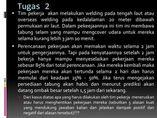 Tugas 2
 Tim pekerja akan melakukan welding pada tengah laut atau
overseas welding pada kedalalaman 20 meter dibawah
permukaan air laut. Dalam pekeejaannya ini tim ini membawa
tabung selam yang mampu mengcover udara untuk mereka
selama kurang lebih 3 jam 10 menit.
 Perencanaan pekerjaan akan memakan waktu selama 2 jam
untuk pengerjaannya. Tapi pada kenyataannya setelah 2 jam
bekerja hanya mampu menyeselaikan pekerjaan mereka
sebesar 85% dari total perencanaan. Jika mereka kembali maka
pekerjaan mereka akan tertunda selama 2 hari dan harus
memulai dari keadaan 25% - 50%. Jika terus mengejakan
persediaan tabung akan habis dan menurut prediksi akan
datang ombak besar setelah 1,5 jam dari sekarang.
 Dari kasus diatas apa yang harus dilakukan oleh tim pekerja meneruskan
atau harus menghentikan pekerjaan mereka (sebutkan 5 alasan kuat
yang mendukung jawaban kalian dan jelaskan dampak positif dan
negatif dari alasan tersebut)???
 