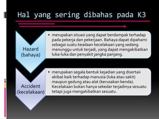 Hal yang sering dibahas pada K3
Hazard
(bahaya)
• merupakan situasi yang dapat berdampak terhadap
pada pekerja dan pekerjaan. Bahaya dapat dipahami
sebagai suatu keadaan kecelakaan yang sedang
menunggu untuk terjadi, yang dapat mengakibatkan
luka-luka dan penyakit jangka panjang.
Accident
(kecelakaan)
• merupakan segala bentuk kejadian yang disertaii
akibat baik terhadap manusia (luka atau sakit)
maupun gedung atau alat (kerusakan benda).
Kecelakaan bukan hanya sekedar terjadinya sesuatu
tetapi juga mengakibatkan sesuatu.
 