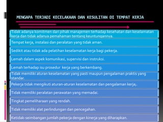 MENGAPA TERJADI KECELAKAAN DAN KESULITAN DI TEMPAT KERJA
Tidak adanya komitmen dari pihak manajemen terhadap kesehatan dan keselamatan
kerja dan tidak adanya pemahaman tentang keuntungannya.
Tempat kerja, instalasi dan peralatan yang tidak aman.
Sedikit atau tidak ada pelatihan keselamatan kerja bagi pekerja.
Lemah dalam aspek komunikasi, supervisi dan instruksi.
Lemah terhadap isu prosedur kerja yang berkembang.
Tidak memiliki aturan keselamatan yang pasti maupun pengalaman praktis yang
standar.
Pekerja tidak mengikuti aturan-aturan keselamatan dan pengalaman kerja;.
Tidak memiliki peralatan perawatan yang memadai.
Tingkat pemeliharaan yang rendah.
Tidak memiliki alat perlindungan dan pencegahan.
Ketidak-seimbangan jumlah pekerja dengan kinerja yang diharapkan.
 