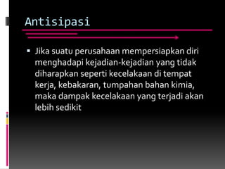 Antisipasi
 Jika suatu perusahaan mempersiapkan diri
menghadapi kejadian-kejadian yang tidak
diharapkan seperti kecelakaan di tempat
kerja, kebakaran, tumpahan bahan kimia,
maka dampak kecelakaan yang terjadi akan
lebih sedikit
 