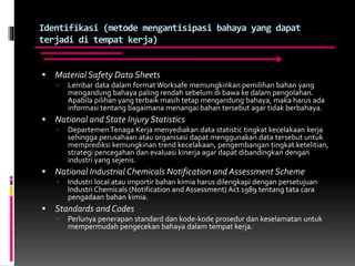 Identifikasi (metode mengantisipasi bahaya yang dapat
terjadi di tempat kerja)
 Material Safety Data Sheets
 Lembar data dalam format Worksafe memungkinkan pemilihan bahan yang
mengandung bahaya paling rendah sebelum di bawa ke dalam pengolahan.
Apabila pilihan yang terbaik masih tetap mengandung bahaya, maka harus ada
informasi tentang bagaimana menangai bahan tersebut agar tidak berbahaya.
 National and State Injury Statistics
 Departemen Tenaga Kerja menyediakan data statistic tingkat kecelakaan kerja
sehingga perusahaan atau organisasi dapat menggunakan data tersebut untuk
memprediksi kemungkinan trend kecelakaan, pengembangan tingkat ketelitian,
strategi pencegahan dan evaluasi kinerja agar dapat dibandingkan dengan
industri yang sejenis.
 National Industrial Chemicals Notification and Assessment Scheme
 Industri local atau importir bahan kimia harus dilengkapi dengan persetujuan
Industri Chemicals (Notification and Assessment) Act 1989 tentang tata cara
pengadaan bahan kimia.
 Standards and Codes
 Perlunya penerapan standard dan kode-kode prosedur dan keselamatan untuk
mempermudah pengecekan bahaya dalam tempat kerja.
 