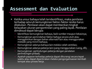 Assessment dan Evaluation
 Ketika unsur bahaya telah teridentifikasi, maka penilaian
terhadap seluruh kemungkinan faktor-faktor resiko harus
dilakukan. Penilaian akan dapat memberikan tingkat
kelayakan ukuran pengontrolan yang paling layak. Penilaian
dimaksud dapat berupa:
 Identifikasi kemungkinan bahaya, baik sumber maupun lokasinya;
 Kemungkinan pemindahan faktor bahaya secara utuh atau
menggantikan dengan bahan alternatif lain atau menggunakan
metode yang minim bahaya;
 Kemungkinan adanya bahaya lain melalui celah ventilasi;
 Kemungkinan adanya pekerja lain (yang menggunakan ruang, dll);
 Kemungkinan perlindungan pekerja dengan peralatan
perlindungan pribadi;
 Apakah paparan terhadap pekerja dapat dikurangi secara tepat
waktu atau dapat diperkirakan melalui pengorganisasian kembali
tempat atau proses kerja.
 
