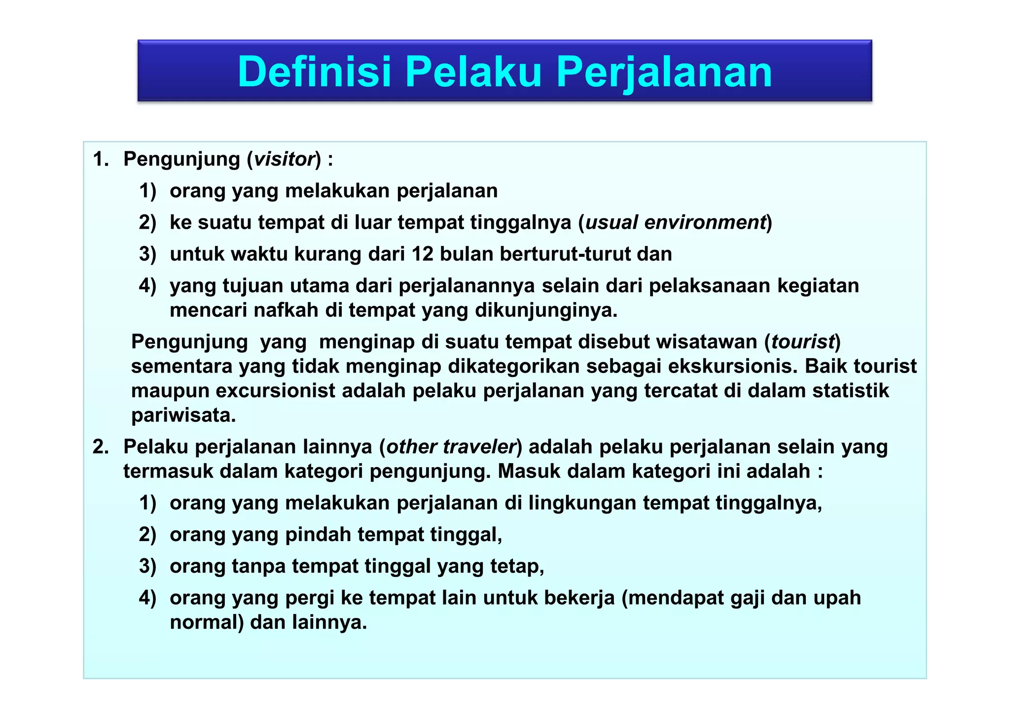 43
Definisi Pelaku Perjalanan
1. Pengunjung (visitor) :
1) orang yang melakukan perjalanan
2) ke suatu tempat di luar tempat tinggalnya (usual environment)
3) untuk waktu kurang dari 12 bulan berturut-turut dan
4) yang tujuan utama dari perjalanannya selain dari pelaksanaan kegiatan
mencari nafkah di tempat yang dikunjunginya.
Pengunjung yang menginap di suatu tempat disebut wisatawan (tourist)
sementara yang tidak menginap dikategorikan sebagai ekskursionis. Baik tourist
maupun excursionist adalah pelaku perjalanan yang tercatat di dalam statistik
pariwisata.
2. Pelaku perjalanan lainnya (other traveler) adalah pelaku perjalanan selain yang
termasuk dalam kategori pengunjung. Masuk dalam kategori ini adalah :
1) orang yang melakukan perjalanan di lingkungan tempat tinggalnya,
2) orang yang pindah tempat tinggal,
3) orang tanpa tempat tinggal yang tetap,
4) orang yang pergi ke tempat lain untuk bekerja (mendapat gaji dan upah
normal) dan lainnya.
 