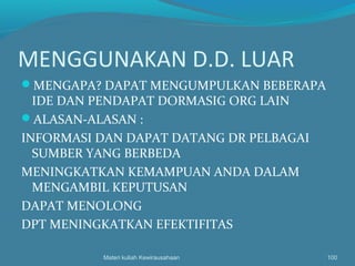 MENGGUNAKAN D.D. LUAR
MENGAPA? DAPAT MENGUMPULKAN BEBERAPA
IDE DAN PENDAPAT DORMASIG ORG LAIN
ALASAN-ALASAN :
INFORMASI DAN DAPAT DATANG DR PELBAGAI
SUMBER YANG BERBEDA
MENINGKATKAN KEMAMPUAN ANDA DALAM
MENGAMBIL KEPUTUSAN
DAPAT MENOLONG
DPT MENINGKATKAN EFEKTIFITAS
Materi kuliah Kewirausahaan 100
 
