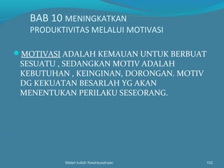 BAB 10 MENINGKATKAN
PRODUKTIVITAS MELALUI MOTIVASI
MOTIVASI ADALAH KEMAUAN UNTUK BERBUAT
SESUATU , SEDANGKAN MOTIV ADALAH
KEBUTUHAN , KEINGINAN, DORONGAN. MOTIV
DG KEKUATAN BESARLAH YG AKAN
MENENTUKAN PERILAKU SESEORANG.
Materi kuliah Kewirausahaan 102
 