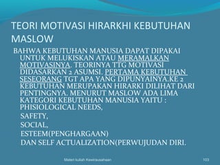 TEORI MOTIVASI HIRARKHI KEBUTUHAN
MASLOW
BAHWA KEBUTUHAN MANUSIA DAPAT DIPAKAI
UNTUK MELUKISKAN ATAU MERAMALKAN
MOTIVASINYA. TEORINYA TTG MOTIVASI
DIDASARKAN 2 ASUMSI. PERTAMA KEBUTUHAN
SESEORANG TGT APA YANG DIPUNYAINYA.KE 2
KEBUTUHAN MERUPAKAN HIRARKI DILIHAT DARI
PENTINGNYA. MENURUT MASLOW ADA LIMA
KATEGORI KEBUTUHAN MANUSIA YAITU :
PHISIOLOGICAL NEEDS,
SAFETY,
SOCIAL,
ESTEEM(PENGHARGAAN)
DAN SELF ACTUALIZATION(PERWUJUDAN DIRI.
Materi kuliah Kewirausahaan 103
 