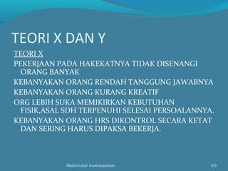 TEORI X DAN Y
TEORI X
PEKERJAAN PADA HAKEKATNYA TIDAK DISENANGI
ORANG BANYAK
KEBANYAKAN ORANG RENDAH TANGGUNG JAWABNYA
KEBANYAKAN ORANG KURANG KREATIF
ORG LEBIH SUKA MEMIKIRKAN KEBUTUHAN
FISIK,ASAL SDH TERPENUHI SELESAI PERSOALANNYA.
KEBANYAKAN ORANG HRS DIKONTROL SECARA KETAT
DAN SERING HARUS DIPAKSA BEKERJA.
Materi kuliah Kewirausahaan 105
 