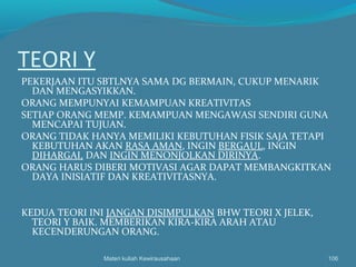 TEORI Y
PEKERJAAN ITU SBTLNYA SAMA DG BERMAIN, CUKUP MENARIK
DAN MENGASYIKKAN.
ORANG MEMPUNYAI KEMAMPUAN KREATIVITAS
SETIAP ORANG MEMP. KEMAMPUAN MENGAWASI SENDIRI GUNA
MENCAPAI TUJUAN.
ORANG TIDAK HANYA MEMILIKI KEBUTUHAN FISIK SAJA TETAPI
KEBUTUHAN AKAN RASA AMAN, INGIN BERGAUL, INGIN
DIHARGAI, DAN INGIN MENONJOLKAN DIRINYA.
ORANG HARUS DIBERI MOTIVASI AGAR DAPAT MEMBANGKITKAN
DAYA INISIATIF DAN KREATIVITASNYA.
KEDUA TEORI INI JANGAN DISIMPULKAN BHW TEORI X JELEK,
TEORI Y BAIK. MEMBERIKAN KIRA-KIRA ARAH ATAU
KECENDERUNGAN ORANG.
Materi kuliah Kewirausahaan 106
 