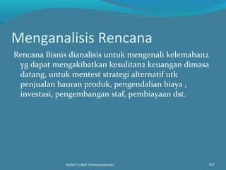 Menganalisis Rencana
Rencana Bisnis dianalisis untuk mengenali kelemahan2
yg dapat mengakibatkan kesulitan2 keuangan dimasa
datang, untuk mentest strategi alternatif utk
penjualan bauran produk, pengendalian biaya ,
investasi, pengembangan staf, pembiayaan dst.
Materi kuliah Kewirausahaan 107
 
